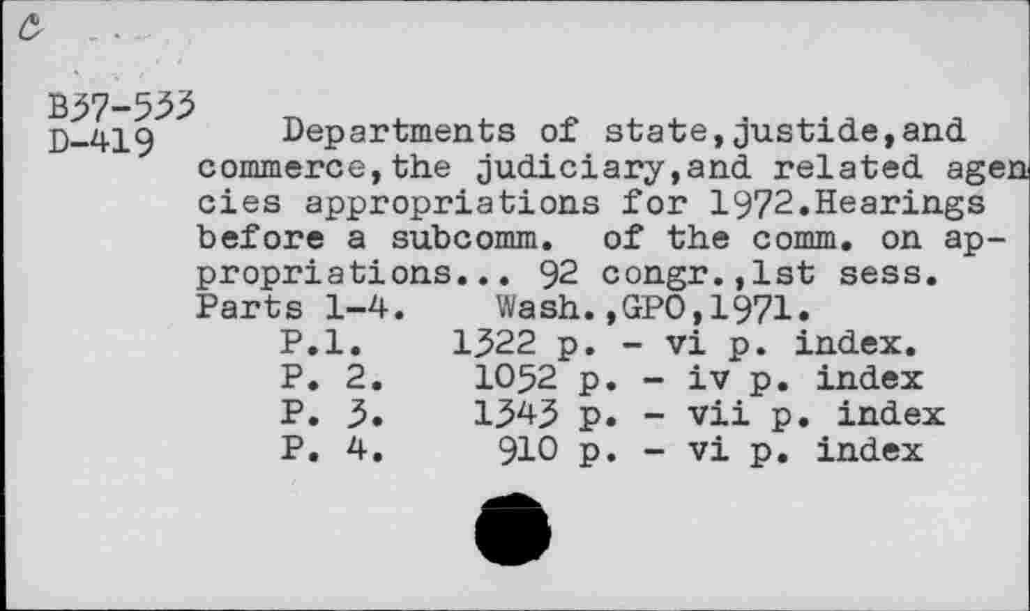 ﻿B37-533
D-419 Departments of state,justide,and commerce,the judiciary,and related agen
cies appropriations for 1972.Hearings
before a subcomm, of the comm, on appropriations... 92 congr.,lst sess.
Parts 1-4. Wash.,GPO,1971.
P.l. 1322 p. - vi p. index.
P.	2.	1052	p.	-	iv p. index
P.	3.	1343	p.	-	vii p. index
P.	4.	910	p.	-	vi p. index